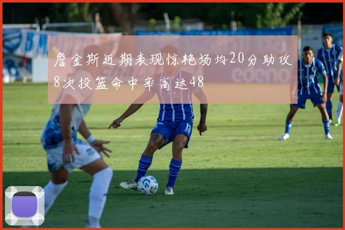 詹金斯近期表现惊艳场均20分助攻8次投篮命中率高达48